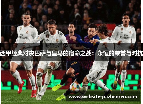 西甲经典对决巴萨与皇马的宿命之战：永恒的荣誉与对抗