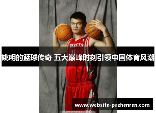 姚明的篮球传奇 五大巅峰时刻引领中国体育风潮