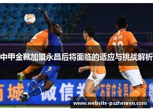 中甲金靴加盟永昌后将面临的适应与挑战解析 中甲金靴加盟永昌后将面临的适应与挑战解析