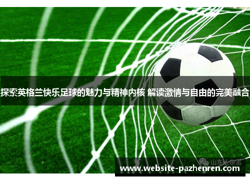探索英格兰快乐足球的魅力与精神内核 解读激情与自由的完美融合