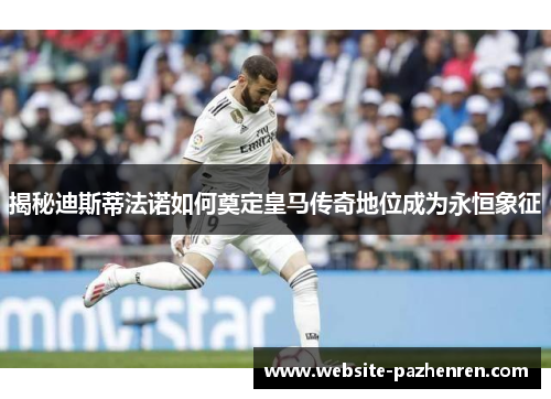 揭秘迪斯蒂法诺如何奠定皇马传奇地位成为永恒象征 揭秘迪斯蒂法诺如何奠定皇马传奇地位成为永恒象征