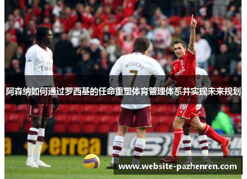 阿森纳如何通过罗西基的任命重塑体育管理体系并实现未来规划