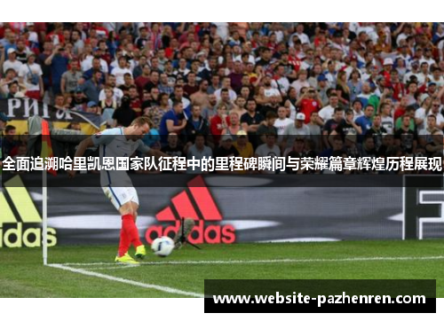 全面追溯哈里凯恩国家队征程中的里程碑瞬间与荣耀篇章辉煌历程展现