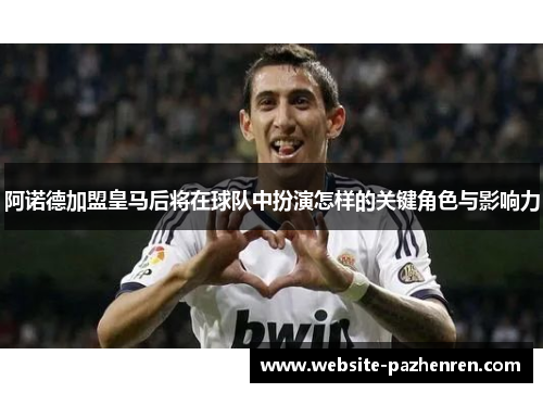 阿诺德加盟皇马后将在球队中扮演怎样的关键角色与影响力