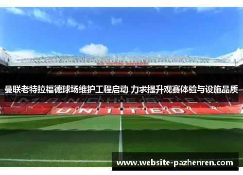 曼联老特拉福德球场维护工程启动 力求提升观赛体验与设施品质