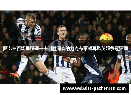 萨卡三百场里程碑一击制胜阿森纳力克布莱顿再掀英超争冠狂潮